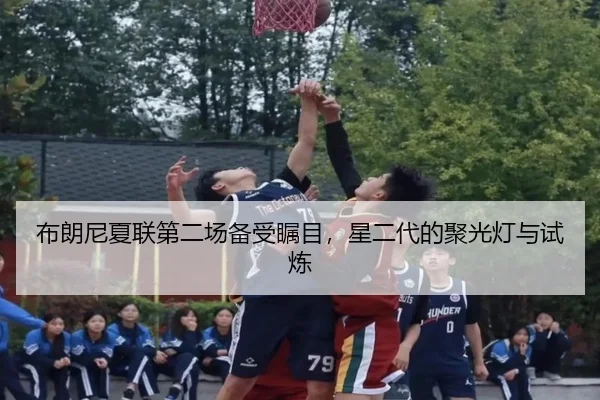 布朗尼夏联第二场备受瞩目，星二代的聚光灯与试炼（hth）