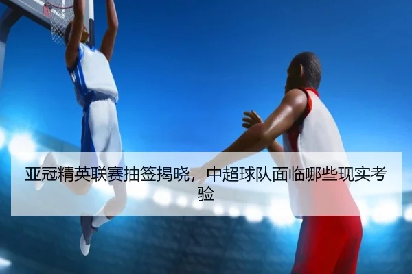 亚冠精英联赛抽签揭晓，中超球队面临哪些现实考验